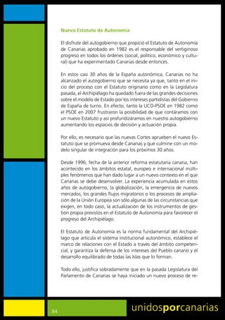 Nuevo Estatuto de Autonomía

     El	disfrute	del	autogobierno	que	propició	el	Estatuto	de	Autonomía	
     de	 Canarias	 aprobado	 en	 1982	 es	 el	 responsable	 del	 vertiginoso	
     progreso	en	todos	los	órdenes	(social,	político,	económico	y	cultu-
     ral)	que	ha	experimentado	Canarias	desde	entonces.

     En	 estos	 casi	 30	 años	 de	 la	 España	 autonómica,	 Canarias	 no	 ha	
     alcanzado	el	autogobierno	que	se	necesita	ya	que,	tanto	en	el	ini-
     cio	 del	 proceso	 con	 el	 Estatuto	 originario	 como	 en	 la	 Legislatura	
     pasada,	el	Archipiélago	ha	quedado	fuera	de	las	grandes	decisiones	
     sobre	el	modelo	de	Estado	por	los	intereses	partidistas	del	Gobierno	
     de	España	de	turno.	En	efecto,	tanto	la	UCD-PSOE	en	1982	como	
     el	PSOE	en	2007	frustraron	la	posibilidad	de	que	contáramos	con	
     un	nuevo	Estatuto	y	así	profundizáramos	en	nuestro	autogobierno	
     aumentando	los	espacios	de	decisión	y	actuación	propia.

     Por	ello,	es	necesario	que	las	nuevas	Cortes	aprueben	el	nuevo	Es-
     tatuto	que	se	promueva	desde	Canarias	y	que	culmine	con	un	mo-
     delo	singular	de	integración	para	los	próximos	30	años.

     Desde	1996,	fecha	de	la	anterior	reforma	estatutaria	canaria,	han	
     acontecido	en	los	ámbitos	estatal,	europeo	e	internacional	múlti-
     ples	fenómenos	que	han	dado	lugar	a	un	nuevo	contexto	en	el	que	
     Canarias	se	debe	desenvolver.	La	experiencia	acumulada	en	estos	
     años	de	autogobierno,	la	globalización,	la	emergencia	de	nuevos	
     mercados,	los	grandes	flujos	migratorios	o	los	procesos	de	amplia-
     ción	de	la	Unión	Europea	son	sólo	algunas	de	las	circunstancias	que
     exigen,	en	todo	caso,	la	actualización	de	los	instrumentos	de	ges-
     tión	propia	previstos	en	el	Estatuto	de	Autonomía	para	favorecer	el	
     progreso	del	Archipiélago.

     El	Estatuto	de	Autonomía	es	la	norma	fundamental	del	Archipié-
     lago	que	articula	el	sistema	institucional	autonómico,	establece	el	
     marco	de	relaciones	con	el	Estado	a	través	del	ámbito	competen-
     cial,	y	garantiza	la	defensa	de	los	intereses	del	Pueblo	canario	y	el	
     desarrollo	equilibrado	de	todas	las	Islas	que	lo	forman.

     Todo	ello,	justifica	sobradamente	que	en	la	pasada	Legislatura	del	
     Parlamento	de	Canarias	se	haya	iniciado	un	nuevo	proceso	de	re-




84
 