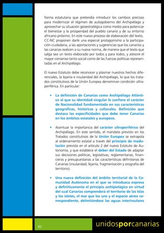 forma	 estatutaria	 que	 pretendía	 introducir	 los	 cambios	 precisos	
     para	 modernizar	 el	 régimen	 de	 autogobierno	 del	 Archipiélago	 y	
     aprovechar	su	situación	geoestratégica	como	medio	para	potenciar	
     el	 bienestar	 y	 la	 prosperidad	 del	 pueblo	 canario	 y	 de	 su	 entorno	
     africano	próximo.	En	este	nuevo	proceso	de	elaboración	del	texto,
     CC-NC	proponen	darle	una	especial	protagonismo	a	la	participa-
     ción	ciudadana,	a	las	aportaciones	y	sugerencias	que	los	canarios	y	
     las	canarias	realicen	a	su	nueva	norma,	de	manera	que	el	texto	que	
     salga	sea	un	texto	elaborado	por	todos	y	para	todos,	y	atesore	el	
     mayor	consenso	tanto	social	como	de	las	fuerzas	políticas	represen-
     tadas	en	el	Archipiélago.

     El	nuevo	Estatuto	debe	reconocer	y	plasmar	nuestros	hechos	dife-
     renciales,	la	lejanía	e	insularidad	del	Archipiélago,	lo	que	los	trata-
     dos	constitutivos	de	la	Unión	Europea	denominan	condición	ultra-
     periférica.	En	particular:

         •	 La definición de Canarias como Archipiélago Atlánti-
            co al que su identidad singular le confiere el carácter
            de Nacionalidad fundamentada en sus características
            geográficas, históricas y culturales. Definición que
            destaca las especificidades que debe tener Canarias
            en los ámbitos estatales y europeos.

         •	 Acentuar	 la	 importancia	 del	 carácter ultraperiférico	 del	
            Archipiélago.	 En	 este	 sentido,	 el	 mandato	 previsto	 en	 los	
            Tratados	 constitutivos	 de	 la	 Unión Europea	 se	 extrapola	
            al	 ordenamiento	 estatal	 a	 través	 del	 principio de modu-
            lación previsto	en	el	artículo	2	del	nuevo	Estatuto	de	Au-
            tonomía,	y	que	establece	el	deber del Estado	de	adaptar	
            sus	 decisiones	 políticas,	 legislativas,	 reglamentarias,	 finan-
            cieras	y	presupuestarias	a	las	características	definitorias	de	
            Canarias	(insularidad,	lejanía,	fragmentación	y	orografía	del	
            territorio).

         •	 Una nueva definición del ámbito territorial de la Co-
            munidad Autónoma en el que se introduzca expresa
            y definitivamente el principio archipielágico en virtud
            del cual Canarias comprenderá el territorio de las Islas
            y los islotes, el mar que los une y el espacio aéreo co-
            rrespondiente, delimitándose las aguas interinsulares




85
 