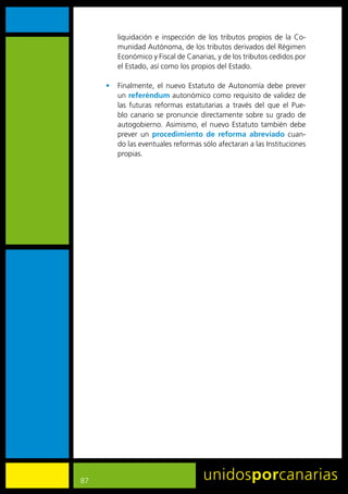 liquidación	 e	 inspección	 de	 los	 tributos	 propios	 de	 la	 Co-
         munidad	Autónoma,	de	los	tributos	derivados	del	Régimen	
         Económico	y	Fiscal	de	Canarias,	y	de	los	tributos	cedidos	por	
         el	Estado,	así	como	los	propios	del	Estado.

     •	 Finalmente,	 el	 nuevo	 Estatuto	 de	 Autonomía	 debe	 prever	
        un	referéndum	autonómico	como	requisito	de	validez	de	
        las	 futuras	 reformas	 estatutarias	 a	 través	 del	 que	 el	 Pue-
        blo	 canario	 se	 pronuncie	 directamente	 sobre	 su	 grado	 de	
        autogobierno.	 Asimismo,	 el	 nuevo	 Estatuto	 también	 debe	
        prever	 un	 procedimiento de reforma abreviado cuan-
        do	las	eventuales	reformas	sólo	afectaran	a	las	Instituciones	
        propias.




87
 