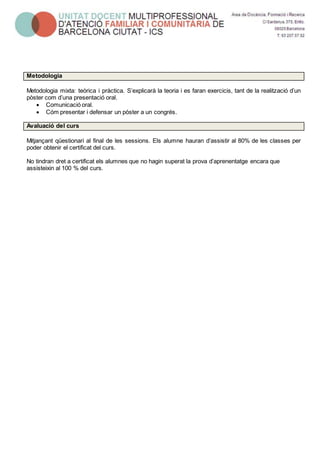 Metodologia
Metodologia mixta: teòrica i pràctica. S’explicarà la teoria i es faran exercicis, tant de la realització d’un
pòster com d’una presentació oral.
 Comunicació oral.
 Cóm presentar i defensar un pòster a un congrés.
Avaluació del curs
Mitjançant qüestionari al final de les sessions. Els alumne hauran d’assistir al 80% de les classes per
poder obtenir el certificat del curs.
No tindran dret a certificat els alumnes que no hagin superat la prova d’aprenentatge encara que
assisteixin al 100 % del curs.
 