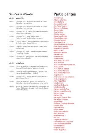 Sessões nas Escolas                                           Participantes
dia 23   quinta-feira                                         Afonso Cruz
                                                              Alberto S. Santos
09h15    Escola EB 2/3 Dr. Augusto César Pires de Lima –      Almeida Faria
         Diana Bar – Ivo Machado
                                                              Ana Luísa Amaral
10h15    Escola EB 2/3 Dr. Augusto César Pires de Lima –      Ana Paula Tavares
         Diana Bar – Inês Pedrosa                             Bia Corrêa do Lago
                                                              Carmo Neto
10h00    Escola E.B. 2/3 Dr. Flávio Gonçalves – Afonso Cruz   Care Santos
         e João Pedro Marques
                                                              Cristina Norton
10h30    Escola E.B. 2/3 Campo Aberto Beiriz –                Daniel Mordzinski
         Paulo Ferreira e Sandro William Junqueira            Eduardo Lourenço
                                                              Eduardo Sacheri
10h30    Grande Colégio/ Colégio de Amorim – João Bouza
         da Costa e João Manuel Ribeiro
                                                              Eugénio Lisboa
                                                              Fernando Pinto do Amaral
15h00    Externato Paraíso dos Pequeninos – Diana Bar –       Gonçalo M. Tavares
         Ivo Machado                                          Helena Vasconcelos
                                                              Hélia Correia
15h00    Escola E.B. 2/3 Rates – Manuel Jorge Marmelo e
         Pedro Rosa Mendes                                    Henrique Cayatte
                                                              Inês Pedrosa
15h30    Escola E.B. 2/3 Aver-o-mar – João Manuel Ribeiro     Ivo Machado
         e João Pedro Mésseder                                Jaime Rocha
                                                              João Bouza da Costa
dia 24   sexta-feira                                          João de Melo
                                                              João Luís Barreto Guimarães
10h00    Escola Secundária Eça de Queirós – Jaime Rocha,      João Gobern
         João de Melo e Onésimo Teotónio Almeida              João Manuel Ribeiro
10h00    Escola Secundária Rocha Peixoto – Afonso Cruz,       João Pedro Marques
         Margarida Vale de Gato e Rui Zink                    João Pedro Mésseder
                                                              Jorge Barros
10h30    Escola E.B. 2/3 Cego do Maio – Cristina Norton e     José Carlos de Vasconcelos
         João Manuel Ribeiro
                                                              José Jorge Letria
15h30    Escola Secundária D. Afonso Sanches (V.C.) –         Júlio Magalhães
         Diana Bar – Alberto S. Santos e José Jorge Letria    Luís Quintais
                                                              Luís Ricardo Duarte
18h00    Alunos de Comunicação Social da Universidade do      Luis Sepúlveda
         Porto – Biblioteca Municipal – Luís Ricardo Duarte
         e Júlio Magalhães                                    Manuel António Pina
                                                              Manuel Jorge Marmelo
                                                              Manuel Moya
                                                              Manuel Rui
                                                              Margarida Vale de Gato
                                                              Maria Flor Pedroso
                                                              Miguel Real
                                                              Onésimo Teotónio Almeida
                                                              Patrícia Reis
                                                              Paulo Ferreira
                                                              Pedro Mexia
                                                              Pedro Rosa Mendes
                                                              Rosa Montero
                                                              Rubem Fonseca
                                                              Rui Zink
                                                              Salgado Maranhão
                                                              Sandro William Junqueira
                                                              Sofia Marrecas Ferreira
                                                              Uberto Stabile
                                                              Valeria Luiselli
                                                              Valter Hugo Mãe
 