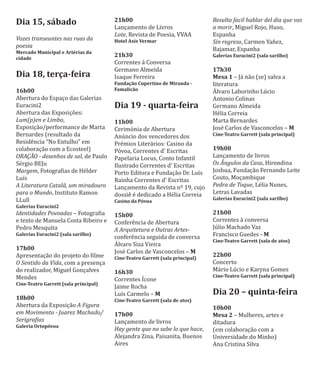 Dia 15, sábado
Vozes transeuntes nas ruas da
poesia
Mercado Municipal e Artérias da
cidade
Dia 18, terça-feira
16h00
Abertura do Espaço das Galerias
Euracini2
Abertura das Exposições:
Lum(p)en e Limbo,
Exposição/performance de Marta
Bernardes (resultado da
Residência “No Entulho” em
colaboração com a Ecosteel)
ORAÇÃO - desenhos de sal, de Paulo
Sérgio BEJu
Margem, Fotograϐias de Hélder
Luı́s
A Literatura Catalã, um miradouro
para o Mundo, Instituto Ramon
LLull
Galerias Euracini2
Identidades Povoadas – Fotograϐia
e texto de Manuela Costa Ribeiro e
Pedro Mesquita
Galerias Euracini2 (sala sarilho)
17h00
Apresentação do projeto do ϐilme
O Sentido da Vida, com a presença
do realizador, Miguel Gonçalves
Mendes
Cine-Teatro Garrett (sala principal)
18h00
Abertura da Exposição A Figura
em Movimento - Juarez Machado/
Serigraϔias
Galeria Ortopóvoa
21h00
Lançamento de Livros
Lote, Revista de Poesia, VVAA
Hotel Axis Vermar
21h30
Correntes à Conversa
Germano Almeida
Isaque Ferreira
Fundação Cupertino de Miranda -
Famalicão
Dia 19 - quarta-feira
11h00
Cerimónia de Abertura
Anúncio dos vencedores dos
Prémios Literários: Casino da
Póvoa, Correntes d' Escritas
Papelaria Locus, Conto Infantil
Ilustrado Correntes d' Escritas
Porto Editora e Fundação Dr. Luı́s
Rainha Correntes d' Escritas
Lançamento da Revista nº 19, cujo
dossiê é dedicado a Hélia Correia
Casino da Póvoa
15h00
Conferência de Abertura
A Arquitetura e Outras Artes-
conferência seguida de conversa
AƵlvaro Siza Vieira
José Carlos de Vasconcelos – M
Cine-Teatro Garrett (sala principal)
16h30
Correntes IƵcone
Jaime Rocha
Luı́s Carmelo – M
Cine-Teatro Garrett (sala de atos)
17h00
Lançamento de livros
Hay gente que no sabe lo que hace,
Alejandra Zina, Paisanita, Buenos
Aires
Resulta facil hablar del dia que vas
a morir, Miguel Rojo, Huso,
Espanha
Sin regreso, Carmen Yañez,
Bajamar, Espanha
Galerias Euracini2 (sala sarilho)
17h30
Mesa 1 – Já não (se) salva a
literatura
AƵlvaro Laborinho Lúcio
Antonio Colinas
Germano Almeida
Hélia Correia
Marta Bernardes
José Carlos de Vasconcelos – M
Cine-Teatro Garrett (sala principal)
19h00
Lançamento de livros
Os Ângulos da Casa, Hirondina
Joshua, Fundação Fernando Leite
Couto, Moçambique
Pedra de Toque, Lélia Nunes,
Letras Lavadas
Galerias Euracini2 (sala sarilho)
21h00
Correntes à conversa
Júlio Machado Vaz
Francisco Guedes - M
Cine-Teatro Garrett (sala de atos)
22h00
Concerto
Mário Lúcio e Karyna Gomes
Cine-Teatro Garrett (sala principal)
Dia 20 – quinta-feira
10h00
Mesa 2 – Mulheres, artes e
ditadura
(em colaboração com a
Universidade do Minho)
Ana Cristina Silva
 