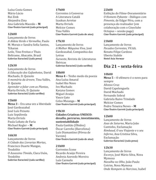 Luı́sa Costa Gomes
Mário Lúcio
Rui Zink
Alejandra Zina
Ana Gabriela Macedo – M
Cine-Teatro Garrett (sala principal)
12h00
Lançamento de livros
A Aldeia Verde e Vermelha, Paulo
M. Morais e Sandra Soϐia Santos,
Tcharan
Leila, Tino Freitas e Thais
Beltrame, Abacatte, Brasil
Galerias Euracini2 (sala pena)
12h30
Lançamento de livros
A Educação dos Gafanhotos, David
Machado, D. Quixote
A memória da árvore, Tina Vallès,
D. Quixote
Aprender a falar com as Plantas,
Marta Orriols, D. Quixote
Galerias Euracini2 (sala sarilho)
15h00
Mesa 3 – Era uma vez a liberdade
José Gardeazabal
José Luı́s Peixoto
Luis Sepúlveda
Marta Orriols
Paula Lobato de Faria
Michael Kegler – M
Cine-Teatro Garrett (sala principal)
16h30
Lançamento de livros
A Cidade das Livrarias Mortas,
Francisco Duarte Mangas,
Teodolito
O Assassino Tímido, Clara Usón,
Teodolito
Galerias Euracini2 (sala sarilho)
17h00
Correntes à Conversa
A Literatura Catalã
Izaskun Arretxe
Marta Orriols
Melcior Comes
Tina Vallès
Cine-Teatro Garrett (sala de atos)
17h30
Lançamento de livros
A Melhor Máquina Viva, José
Gardeazabal, Companhia das
Letras
Suroeste, Revista de Literaturas
Ibéricas
Galerias Euracini2 (sala sarilho)
18h00
Mesa 4 – Tenho medo da poesia
Ana Luı́sa Amaral
Isabel Rio Novo
Ivo Machado
Karyna Gomes
Miguel Araújo
Vasco Gato
Celso Muianga – M
Cine-Teatro Garrett (sala principal)
19h30
Cidades Criativas UNESCO:
desaϐio, percurso, investimento,
sustentabilidade
Paula Ganhão (OƵbidos)
OƱscar Carreño (Barcelona)
Luı́s Diamantino (Póvoa de
Varzim)
Cine-Teatro Garrett (sala de atos)
21h00
Correntes IƵcone
Ricardo Araújo Pereira
Andreia Azevedo Moreira
Luı́s Carmelo
Cine-Teatro Garrett (sala principal)
22h00
Exibição do Filme-Documentário
O Homem-Pykante - Diálogos com
Pimenta, de Edgar Pêra, com a
presença do realizador (em
colaboração com o Cineclube
Octopus – sessão paga)
Cine-Teatro Garrett (sala principal)
23h00
Lançamento de livros
Pecados Correntes, VV.AA.
Renato Filipe Cardoso
Uberto Stabile
Hotel Axis Vermar
Dia 21 – sexta-feira
10h00
Mesa 5 – O efémero é o novo para
sempre
Afonso Cruz
David Capelenguela
David Machado
Fernando Sobral
Gabriela Ruivo Trindade
Melcior Comes
Pedro Teixeira Neves – M
Cine-Teatro Garrett (sala principal)
12h00
Lançamento de livros
Asas de Saturno, Maria João
Cantinho, Exclamação
Rimbaud, O seu Viajante e o seu
Inferno, Ana Cristina Silva,
Exclamação
Galerias Euracini2 (sala pena)
12h30
Lançamento de livros
Escorço, José Mário Silva, Nova
Mymosa
Navalha no Olho, João Paulo
Cotrim, Nova Mymosa
Onde Rompem os Narcisos, Isabel
 