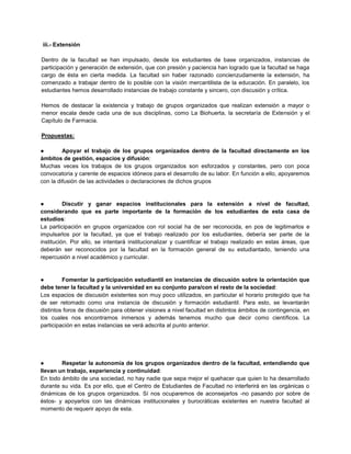 iii.- Extensión
Dentro de la facultad se han impulsado, desde los estudiantes de base organizados, instancias de
participación y generación de extensión, que con presión y paciencia han logrado que la facultad se haga
cargo de ésta en cierta medida. La facultad sin haber razonado concienzudamente la extensión, ha
comenzado a trabajar dentro de lo posible con la visión mercantilista de la educación. En paralelo, los
estudiantes hemos desarrollado instancias de trabajo constante y sincero, con discusión y crítica.
Hemos de destacar la existencia y trabajo de grupos organizados que realizan extensión a mayor o
menor escala desde cada una de sus disciplinas, como La Biohuerta, la secretaría de Extensión y el
Capítulo de Farmacia.
Propuestas:
● Apoyar el trabajo de los grupos organizados dentro de la facultad directamente en los
ámbitos de gestión, espacios y difusión:
Muchas veces los trabajos de los grupos organizados son esforzados y constantes, pero con poca
convocatoria y carente de espacios idóneos para el desarrollo de su labor. En función a ello, apoyaremos
con la difusión de las actividades o declaraciones de dichos grupos
● Discutir y ganar espacios institucionales para la extensión a nivel de facultad,
considerando que es parte importante de la formación de los estudiantes de esta casa de
estudios:
La participación en grupos organizados con rol social ha de ser reconocida, en pos de legitimarlos e
impulsarlos por la facultad, ya que el trabajo realizado por los estudiantes, debería ser parte de la
institución. Por ello, se intentará institucionalizar y cuantificar el trabajo realizado en estas áreas, que
deberán ser reconocidos por la facultad en la formación general de su estudiantado, teniendo una
repercusión a nivel académico y curricular.
● Fomentar la participación estudiantil en instancias de discusión sobre la orientación que
debe tener la facultad y la universidad en su conjunto para/con el resto de la sociedad:
Los espacios de discusión existentes son muy poco utilizados, en particular el horario protegido que ha
de ser retomado como una instancia de discusión y formación estudiantil. Para esto, se levantarán
distintos foros de discusión para obtener visiones a nivel facultad en distintos ámbitos de contingencia, en
los cuales nos encontramos inmersos y además tenemos mucho que decir como científicos. La
participación en estas instancias se verá adscrita al punto anterior.
● Respetar la autonomía de los grupos organizados dentro de la facultad, entendiendo que
llevan un trabajo, experiencia y continuidad:
En todo ámbito de una sociedad, no hay nadie que sepa mejor el quehacer que quien lo ha desarrollado
durante su vida. Es por ello, que el Centro de Estudiantes de Facultad no interferirá en las orgánicas o
dinámicas de los grupos organizados. Sí nos ocuparemos de aconsejarlos -no pasando por sobre de
éstos- y apoyarlos con las dinámicas institucionales y burocráticas existentes en nuestra facultad al
momento de requerir apoyo de esta.
 