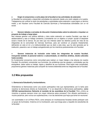 ● Exigir el compromiso a corto plazo de la facultad en las actividades de extensión:
La facultad ha comenzado a desarrollar actividades de extensión desde una visión alejada a la nuestra.
Trabajaremos por unificar la visión de estudiantes y autoridades sobre extensión o para lograr un término
medio, y así impulsar como Facultad de Ciencias Químicas y Farmacéuticas actividades con un rol
social.
● Generar debates o jornadas de discusión triestamentales sobre la extensión e impulsar un
proyecto de trabajo a largo plazo:
Nos interesa generar una política definida y clara sobre extensión en nuestra Facultad, que deje el
asistencialismo y sea un trabajo constante y consistente con un objetivo a cumplir: ayudar al despertar
social a través de la ciencia. Es por esto que nos interesa saber los distintos puntos de vista de los
integrantes de la comunidad de Ciencias Químicas, para así construir un proyecto triestamental,
definiendo en este el rol y la institucionalidad que se dará a esta área, que ha sido ignorada por la
institución, pasando a ser un trabajo autogestionado por los miembros pertenecientes a la Facultad.
● Generar instancias de inclusión entre todos los integrantes de nuestra facultad,
incluyendo también al personal externo o subcontratado, en distintos ámbitos, desde culturales
hasta sociales:
Es fundamental conocernos como comunidad para realizar un mejor trabajo a las afueras de nuestra
Facultad. Es prioritario comprender sus funciones, los problemas que les aquejan y actividades que les
enorgullece, saber sobre su trabajo, logros y desafíos de sus funciones. Para lograr esta complicidad,
proponemos generar instancias para compartir de manera distendida entre los integrantes de la Facultad.
3.2 Más propuestas
i.- Democracia Estudiantil y horizontalismo.
Entendemos la Democracia como una acción participativa más que representativa; por lo tanto para
nosotros la democracia directa es fundamental. Y si se desarrolla la Democracia participativa, como
CEFAQ representaremos fielmente el mandato de las asambleas de la Facultad. Pero ¿Cómo se
incentiva a quienes siempre miran con mayor reticencia estos procesos? Con difusión permanente y
mucha paciencia, pero nunca con suplantaciones, ni en las decisiones que haya que tomar en reuniones
con autoridades ni en el Pleno FECh, como tampoco en movilizaciones forzadas donde participen solo
un grupo de iluminados. Creemos en la movilización, pero que tenga peso y respaldo de estudiantes de
la facultad.
 