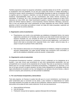 También proponemos romper los esquemas verticalistas y presidencialistas de los CC.EE., que fomenta
la visualización única del presidente. Es por eso que nuestra lista encarna un trabajo democrático y
horizontal en equipo, siendo compuesta por 4 Coordinador@s Generales en lugar de un presidente. Ésto
no significa caer en un hippismo y desorden a la hora de distribuir las tareas, todo lo contrario, pues
tendremos responsabilidades claras, con dos Coordinadoras para tareas internas (reuniones con
autoridades, rol docencia, etc) y dos Coordinadores para tareas externas (presencia en pleno FECh,
relaciones con otros CCEE, etc). Cada Coordinador/a ayudará y coordinar el trabajo de ciertas áreas
dentro del CEFaQ: Externos (Género y Comunicaciones), Internas (Extensión, Bienestar y Docencia).
Esto no solo nos permite tener mayor participación de todos integrantes del mismo CEFaQ, además
garantiza a toda la comunidad que podamos cumplir con todas las metas propuestas, superando así
falencias que tenían los centros anteriores.
ii.- Organización contra el autoritarismo
● Presentaremos una moción a las autoridades que establezca el desagrado frente a los nuevos
reglamentos autoritarios en la Facultad, pero creemos que esta moción tomará más fuerza si la
hacemos impulsada con una campaña de firmas con el estudiantado de la Facultad, para
decirles que somos muchos los que estamos en contra de esos reglamentos, y así avanzar en
discutir entre toda la comunidad cómo responder frente a las “copias”, venta de cosas, etc. y
zanjar el conjunto el quehacer frente a tales temas.
● Para fomentar la democracia en la Facultad apostaremos en fortalecer y trabajar en jornadas de
discusión triestamentales, las cuales servirán también para conocernos como comunidad y a
partir de ello establecer solidaridad y puntos de acuerdo -y desacuerdo-.
iii.- Organización contra el subcontrato
Principalmente fomentaremos mantener y profundizar vínculo y solidaridad con los trabajadores de la
facultad, y que este vínculo vaya aumentando no solo entre representantes estudiantiles, sino que
principalmente con el conjunto de los estudiantes de la Facultad. Para esto es que haremos un llamado
abierto para ver si se logra revitalizar la Secretaría de Estudiantes y Trabajadores Cs. Químicas, y si es
que no se logra convocar a la gente necesaria, de todos modos trabajaremos en actividades claves que
sigan profundizando la vinculación con las y los trabajadores, por ejemplo el día de la Ciencia, u ollas en
común en conjunto, para conocernos y con ello aumentar la solidaridad.
iv.- Por unas finanzas transparentes y democráticas:
Todo este programa, sin finanzas no queda más allá que en un puro romanticismo. Las finanzas son
parte fundamental para la concreción de las tareas y para mantener la independencia de nuestra
comunidad estudiantil. No pueden ser vistas de forma despectiva, debemos retomar el rol transparente y
democrático de las platas de todo nuestro estamento. Es por eso que proponemos:
● Actas periódicas de finanzas.
● Libro de finanzas
● Publicación mensual de los ingresos y egresos (fotocopia libro de finanzas)
 