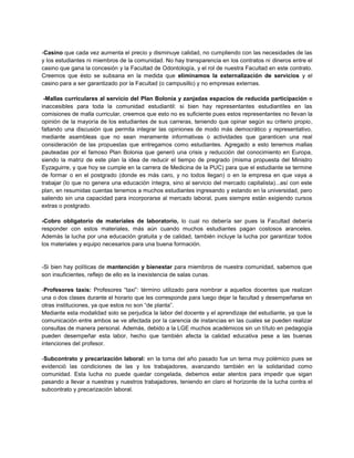 -Casino que cada vez aumenta el precio y disminuye calidad, no cumpliendo con las necesidades de las
y los estudiantes ni miembros de la comunidad. No hay transparencia en los contratos ni dineros entre el
casino que gana la concesión y la Facultad de Odontología, y el rol de nuestra Facultad en este contrato.
Creemos que ésto se subsana en la medida que eliminamos la externalización de servicios y el
casino para a ser garantizado por la Facultad (o campusillo) y no empresas externas.
-Mallas curriculares al servicio del Plan Bolonia y zanjadas espacios de reducida participación e
inaccesibles para toda la comunidad estudiantil: si bien hay representantes estudiantiles en las
comisiones de malla curricular, creemos que esto no es suficiente pues estos representantes no llevan la
opinión de la mayoría de los estudiantes de sus carreras, teniendo que opinar según su criterio propio,
faltando una discusión que permita integrar las opiniones de modo más democrático y representativo,
mediante asambleas que no sean meramente informativas o actividades que garanticen una real
consideración de las propuestas que entregamos como estudiantes. Agregado a esto tenemos mallas
pauteadas por el famoso Plan Bolonia que generó una crisis y reducción del conocimiento en Europa,
siendo la matriz de este plan la idea de reducir el tiempo de pregrado (misma propuesta del Ministro
Eyzaguirre, y que hoy se cumple en la carrera de Medicina de la PUC) para que el estudiante se termine
de formar o en el postgrado (donde es más caro, y no todos llegan) o en la empresa en que vaya a
trabajar (lo que no genera una educación íntegra, sino al servicio del mercado capitalista)...así con este
plan, en resumidas cuentas tenemos a muchos estudiantes ingresando y estando en la universidad, pero
saliendo sin una capacidad para incorporarse al mercado laboral, pues siempre están exigiendo cursos
extras o postgrado.
-Cobro obligatorio de materiales de laboratorio, lo cual no debería ser pues la Facultad debería
responder con estos materiales, más aún cuando muchos estudiantes pagan costosos aranceles.
Además la lucha por una educación gratuita y de calidad, también incluye la lucha por garantizar todos
los materiales y equipo necesarios para una buena formación.
-Si bien hay políticas de mantención y bienestar para miembros de nuestra comunidad, sabemos que
son insuficientes, reflejo de ello es la inexistencia de salas cunas.
-Profesores taxis: Profesores “taxi”: término utilizado para nombrar a aquellos docentes que realizan
una o dos clases durante el horario que les corresponde para luego dejar la facultad y desempeñarse en
otras instituciones, ya que estos no son “de planta”.
Mediante esta modalidad solo se perjudica la labor del docente y el aprendizaje del estudiante, ya que la
comunicación entre ambos se ve afectada por la carencia de instancias en las cuales se pueden realizar
consultas de manera personal. Además, debido a la LGE muchos académicos sin un título en pedagogía
pueden desempeñar esta labor, hecho que también afecta la calidad educativa pese a las buenas
intenciones del profesor.
-Subcontrato y precarización laboral: en la toma del año pasado fue un tema muy polémico pues se
evidenció las condiciones de las y los trabajadores, avanzando también en la solidaridad como
comunidad. Esta lucha no puede quedar congelada, debemos estar atentos para impedir que sigan
pasando a llevar a nuestras y nuestros trabajadores, teniendo en claro el horizonte de la lucha contra el
subcontrato y precarización laboral.
 