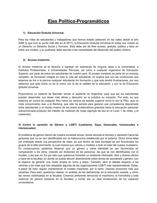 Ejes Político-Programáticos
1) Educación Gratuita Universal.
Para los miles de estudiantes y trabajadores que hemos estado peleando en las calles desde el año
2006 (y que tuvo su punto más alto en el 2011); la Educación Gratuita Universal en todos sus niveles es
un Derecho un Derecho Social y Humano. Ésta debe ser de libre acceso, gratuita, pública y laica en
todos sus niveles; y su quehacer debe apuntar a las necesidades del desarrollo del pueblo chileno.
2) Acceso Irrestricto.
El Acceso irrestricto es el derecho a ingresar sin exámenes de ninguna clase a la Universidad, a
Institutos Profesionales, a Universidades Técnicas, así como a cualquier organismo de Educación
Superior, por parte de todos los estudiantes de nuestro país. El acceso irrestricto es parte de un proceso
completo, de formación integral en toda la vida del estudiante, no implica que con las condiciones que
estamos se tire a la piscina cualquier estudiante sin formación y que solo tendrá frustraciones, por eso
sabemos que esta lucha va de la mano con la de la calidad de la educación y con la de Educación
gratuita Universal.
Proponemos un sistema de Bachiller similar al existente en Argentina, para que así los estudiantes
puedan desarrollar sus áreas más afines y descubrir en la práctica su vocación. Por esto, es que
estamos en contra de cualquier filtro hacia los centros de estudio superior como lo son la PSU -que no
mide conocimiento real- y el Ranking, que sólo ha servido para generar una competencia descarnada
entre estudiantes y un éxodo masivo de los liceos emblemáticos gratuitos hacia la educación particular
subvencionada producto del método de medición de notas (ejemplo de eso en el Liceo 1 de niñas, y el
Lastarrias).
3) Contra la opresión de Género y LGBTI (Lesbianas, Gays, bisexuales, transexuales e
intersexuales)
El problema de género dentro de nuestra sociedad actual, donde abunda el rechazo y represión hacia las
personas que no se ven identificadas con la heteronorma establecida por el sistema. Dicho tema debe
ser analizado desde una perspectiva de clase, ya que dentro de ésta sociedad se ven favorecidos los
grupos de la élite dominante, la cual impone sus valores y modelos a todo el resto del cuerpo ciudadano.
En consecuencia, podemos observar que un género y cierta identidad se ven favorecidos en
comparación a los otros, creando así divisiones en las personas: las que se ven identificadas con el
modelo, y las que no. Es por esto que queremos fomentar un ambiente informado, libre y diverso dentro
y fuera de la facultad, en donde se pueda discutir abiertamente sobre temas de sexualidad y género, con
el objetivo de generar una visión amplia en torno a éstos. También, abrir el debate respecto a las
visiones y los roles que han adoptado algunas de las organizaciones LGBTI más representativas. Éstas,
a pesar de todo, siguen manteniendo el modelo imperante, por lo tanto, creando divisiones más que
zanjarlas. Para esto, queremos realizar un análisis de las deficiencias de la educación sexista, y cómo
las vemos visibilizadas en la facultad. Creemos pertinente denunciar el machismo, la homofobia y toda
violencia de género presente en la facultad, y luchar por su total erradicación de los espacios
universitarios.
 