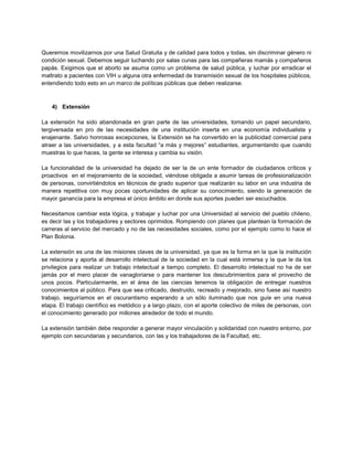 Queremos movilizarnos por una Salud Gratuita y de calidad para todos y todas, sin discriminar género ni
condición sexual. Debemos seguir luchando por salas cunas para las compañeras mamás y compañeros
papás. Exigimos que el aborto se asuma como un problema de salud pública, y luchar por erradicar el
maltrato a pacientes con VIH u alguna otra enfermedad de transmisión sexual de los hospitales públicos,
entendiendo todo esto en un marco de políticas públicas que deben realizarse.
4) Extensión
La extensión ha sido abandonada en gran parte de las universidades, tomando un papel secundario,
tergiversada en pro de las necesidades de una institución inserta en una economía individualista y
enajenante. Salvo honrosas excepciones, la Extensión se ha convertido en la publicidad comercial para
atraer a las universidades, y a esta facultad “a más y mejores” estudiantes, argumentando que cuando
muestras lo que haces, la gente se interesa y cambia su visión.
La funcionalidad de la universidad ha dejado de ser la de un ente formador de ciudadanos críticos y
proactivos en el mejoramiento de la sociedad, viéndose obligada a asumir tareas de profesionalización
de personas, convirtiéndolos en técnicos de grado superior que realizarán su labor en una industria de
manera repetitiva con muy pocas oportunidades de aplicar su conocimiento, siendo la generación de
mayor ganancia para la empresa el único ámbito en donde sus aportes pueden ser escuchados.
Necesitamos cambiar esta lógica, y trabajar y luchar por una Universidad al servicio del pueblo chileno,
es decir las y los trabajadores y sectores oprimidos. Rompiendo con planes que plantean la formación de
carreras al servicio del mercado y no de las necesidades sociales, como por el ejemplo como lo hace el
Plan Bolonia.
La extensión es una de las misiones claves de la universidad, ya que es la forma en la que la institución
se relaciona y aporta al desarrollo intelectual de la sociedad en la cual está inmersa y la que le da los
privilegios para realizar un trabajo intelectual a tiempo completo. El desarrollo intelectual no ha de ser
jamás por el mero placer de vanagloriarse o para mantener los descubrimientos para el provecho de
unos pocos. Particularmente, en el área de las ciencias tenemos la obligación de entregar nuestros
conocimientos al público. Para que sea criticado, destruido, recreado y mejorado, sino fuese así nuestro
trabajo, seguiríamos en el oscurantismo esperando a un sólo iluminado que nos guíe en una nueva
etapa. El trabajo científico es metódico y a largo plazo, con el aporte colectivo de miles de personas, con
el conocimiento generado por millones alrededor de todo el mundo.
La extensión también debe responder a generar mayor vinculación y solidaridad con nuestro entorno, por
ejemplo con secundarias y secundarios, con las y los trabajadores de la Facultad, etc.
 