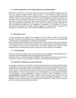 5) Contra el autoritarismo. Por la implementación de la triestamentalidad.
Defendemos la autonomía y democracia universitaria como principio fundamental. Sabemos que ésto
hoy no se cumple en nuestros espacios, todo lo contrario. Y si bien tenemos un órgano que es el
“Senado Universitarios” sabemos que es totalmente insuficiente pues no necesariamente representan
fielmente el sentir de toda la comunidad. En la Chile ya se está discutiendo una reforma de estatutos, sin
embargo no tienen la participación del conjunto de nuestra comunidad, y además los arreglos, por más
que tengan un avance en cierto grado, siguen siendo insuficientes, pues el hecho de tener voto para
elegir a las autoridades unipersonales (como rector y decanos) no garantiza que éstas respondan a lo
que democráticamente exigen las y los trabajadores y estudiantes de la universidad. En conjunto
debemos decidir qué tipos de la Mallas curriculares tenemos, en conjunto decidir si queremos o no
subcontrato, y si estamos en pos o no de recuperar el SEMDA como un derecho, etc.
6) Unidad para Luchar.
La clase dominante busca mantener sus privilegios y para ello ocupa la política de: “dividir para
gobernar”; le interesa una sociedad cada vez más desarticulada entre sus miembros, más descoordinada
y desmembrada, más individualista y por supuesto más gremialista.
Hubo una primera gran destrucción de todo el tejido social y ocurrió a sangre y fuego, bajo la dictadura
de Pinochet. Pero aun así, nos levantamos y logramos avanzar hacia la democracia. Entendiendo qué es
lo que realmente ha de unirnos y cuáles deben ser nuestras lealtades como futuros y futuras
trabajadores/as, que generaremos la riqueza de nuestro país, que hoy se lleva el empresariado.
a) A nivel Estudiantil
Porque la unidad hace la fuerza, es que se nos presenta como una obligación unificar orgánicamente a
los diversos sectores estudiantiles, bajo un programa de acción: Secundarios,
Estudiantes de IPs, universidades privadas y CONFECh, todos debemos converger en un programa de
acción común y como un solo puño golpear al Gobierno y a los empresarios de la Educación.
b) Estudiantes, Trabajadores y sectores oprimidos
Sin embargo, esta lucha por la educación y nuestros derechos sociales no pueden quedar sólo dentro
del estudiantado, sino que debe integrar a todos aquellos que también sufren los efectos de la Educación
de Mercado. Es indispensable avanzar en la solidaridad con los sectores explotados y oprimidos, ya lo
vimos el año 2011, solo nosotros los estudiantes, no podremos tener grandes triunfos, en ese sentido se
torna estratégica y necesaria nuestra unidad con las y los trabajadores, y que esa unidad sea trabajada
en cada espacio y a nivel programática, luchando por ejemplo contra el subcontrato y por la
renacionalización del Cobre para financiar nuestros derechos sociales (según cifras del 2011 las
ganancias de las privadas del cobre podrían cubrir 5 veces el presupuesto de MINEDUC y 7 el del
MINSAL). Además, un ejemplo clave en Chile que requiere solidaridad es la resistencia de los mapuches
que viven una permanente ocupación de sus tierras.
 