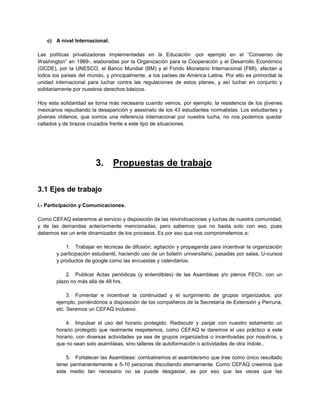 c) A nivel Internacional.
Las políticas privatizadoras implementadas en la Educación -por ejemplo en el “Consenso de
Washington” en 1989-, elaboradas por la Organización para la Cooperación y el Desarrollo Económico
(OCDE), por la UNESCO, el Banco Mundial (BM) y el Fondo Monetario Internacional (FMI), afectan a
todos los países del mundo, y principalmente, a los países de América Latina. Por ello es primordial la
unidad internacional para luchar contra las regulaciones de estos planes, y así luchar en conjunto y
solidariamente por nuestros derechos básicos.
Hoy esta solidaridad se torna más necesaria cuando vemos, por ejemplo, la resistencia de los jóvenes
mexicanos repudiando la desaparición y asesinato de los 43 estudiantes normalistas. Los estudiantes y
jóvenes chilenos, que somos una referencia internacional por nuestra lucha, no nos podemos quedar
callados y de brazos cruzados frente a este tipo de situaciones.
3. Propuestas de trabajo
3.1 Ejes de trabajo
i.- Participación y Comunicaciones.
Como CEFAQ estaremos al servicio y disposición de las reivindicaciones y luchas de nuestra comunidad,
y de las demandas anteriormente mencionadas, pero sabemos que no basta solo con eso, pues
debemos ser un ente dinamizador de los procesos. Es por eso que nos comprometemos a:
1. Trabajar en técnicas de difusión, agitación y propaganda para incentivar la organización
y participación estudiantil, haciendo uso de un boletín universitario, pasadas por salas, U-cursos
y productos de google como las encuestas y calendarios.
2. Publicar Actas periódicas (y entendibles) de las Asambleas y/o plenos FECh, con un
plazo no más allá de 48 hrs.
3. Fomentar e incentivar la continuidad y el surgimiento de grupos organizados, por
ejemplo, poniéndonos a disposición de los compañeros de la Secretaría de Extensión y Perruna,
etc. Seremos un CEFAQ inclusivo.
4. Impulsar el uso del horario protegido. Rediscutir y zanjar con nuestro estamento un
horario protegido que realmente respetemos, como CEFAQ le daremos el uso práctico a este
horario, con diversas actividades ya sea de grupos organizados o incentivadas por nosotros, y
que no sean solo asambleas, sino talleres de autoformación o actividades de otra índole..
5. Fortalecer las Asambleas: combatiremos el asambleísmo que trae como único resultado
tener permanentemente a 5-10 personas discutiendo eternamente. Como CEFAQ creemos que
este medio tan necesario no se puede desgastar, es por eso que las veces que las
 
