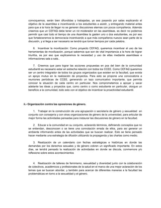 convoquemos, serán bien difundidas y trabajadas, ya sea pasando por salas explicando el
objetivo de la asamblea e incentivando a los estudiantes a asistir, y entregando material antes
para que a la hora de llegar no se generen discusiones eternas con pocos compañeros. Además
creemos que un CEFAQ debe tener un rol moderador en las asambleas, es decir no podemos
permitir que casi todo el tiempo de una Asamblea la gasten uno o dos estudiantes, es por eso
que fortaleceremos la democracia incentivando a que más compañeros nuevos sean parte de la
discusión, y si llega a ser necesario se tendrá que tomar tiempos por cada palabra.
6. Incentivar la movilización: Como proyecto CEFAQ, queremos incentivar el uso de las
herramientas de movilización, porque sabemos que son de vital importancia a la hora de lograr
triunfos, es por eso que explicaremos la necesidad y uso de ellas mediante asambleas e
informaciones sala a sala..
7. Creemos que para lograr las acciones propuestas en pos del bien de la comunidad
estudiantil es necesario estar en estrecha relación con todos los CCEE. Como CEFAQ queremos
ser un centro integrador de todos los grupos organizados que existen en la facultad, que exista
un apoyo mutuo en la realización de proyectos. Para esto se propone una convocatoria a
reuniones periódicas de CCEE, generando un lazo comunicativo importante, que permita
conocer la situación de cada centro en particular. Nos comprometemos a apoyar y sacar
adelante las ideas y proyectos que, como centro o como estudiante en particular, otorgue un
beneficio a la comunidad, todo esto con el objetivo de incentivar la proactividad estudiantil.
ii.- Organización contra las opresiones de género.
1. Trabajar en la construcción de una agrupación o secretaría de género y sexualidad en
conjunto con consejería y con otras organizaciones de género de la universidad, para articular de
mejor forma las actividades pensadas para instaurar las discusiones de género en la facultad.
2. Educar a la comunidad en su conjunto, aclarando términos, definiendo conceptos que no
se entiendan, desconocen o se tiene una connotación errada de ellos, para así generar un
ambiente informando antes de las actividades que se buscan realizar. Esto se tiene pensado
hacer mediante una estrategia de difusión utilizando la propaganda y las charlas como medio.
3. Realización de un calendario con fechas estratégicas e históricas en donde las
demandas por los derechos sexuales y de género cobren un significado importante. En estos
días, se tendrá pensado la realización de actividades en donde se discuta, conmemore y/o
reflexione sobre estos acontecimientos
4. Realización de talleres de feminismo, sexualidad y diversidad junto con la colaboración
de colectivos, académicos y profesionales de la salud en el marco de una mejor aclaración de los
temas que se buscan abordar, y también para acercar de diferentes maneras a la facultad las
problemáticas en torno a la sexualidad y el género.
 