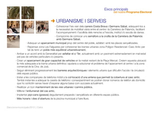 · Cohesionar l'eix viari dels carrers Costa Brava i Germans Sàbat, adequant-los a
la necessitat de mobilitat viària entre el centre i la Carretera de Palamós, facilitant
l'acompanyament i l'acollida dels nens/es a l'escola, institut i/o escola de dansa.
· Compromís de col·locar uns semàfors a la cruïlla de la Carretera de Palamós
amb Germans Sàbat.
· Adequar un aparcament municipal prop del centre del poble, asfaltat i amb les places senyalitzades.
· Repensar zona Les Falgueres per cohesionar les trames urbanes zona Polígon Residencial i Casc Antic per
tal de tenir un poble més equilibrat urbanísticament.
· Arribar a un acord amb la Generalitat per asfaltar el c/ Ter, actualment amb un paviment extremadament en mal estat
pel pas de vehicles particulars i/o pesants.
· Crear un aparcament de gran capacitat de vehicles en la meitat restant de la Plaça Mercat. Creiem aquesta ubicació
la més adequada a la trama urbana deﬁnitiva i ajudaria a solucionar el problema de l'aparcament al centre i a la zona
comercial de la Ctra. de Juià.
· Seguir eliminant progressivament les barreres arquitectòniques i elements urbans que diﬁcultin l'accés i la circulació
dels espais públics.
· Instar a les companyies de telefonia mòbil a la col·locació d'una antena que permeti la cobertura al casc antic.
També instar-les a adequar la caseta de telèfons i conseqüentment es podran donar números de telèfon als domicilis
que ho sol·licitin sense haver d'esperar alguna baixa com succeeix actualment.
· Realitzar un bon manteniment de les vies urbanes i camins públics.
· Millorar l'enllumenat del cas antic.
· Implantar pipi-cans (gossos) degudament preparats i senyalitzats en diferents espais públics.
· Més horaris i dies d'obertura de la piscina municipal a l'aire lliure.
URBANISME I SERVEIS
Eixos principals
del nostre Programa Electoral
Eleccionsmunicipals2015 | Celrà
 