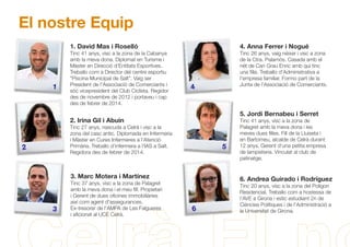 El nostre Equip
1. David Mas i Roselló
Tinc 41 anys, visc a la zona de la Cabanya
amb la meva dona. Diplomat en Turisme i
Màster en Direcció d'Entitats Esportives.
Treballo com a Director del centre esportiu
“Piscina Municipal de Salt”. Vaig ser
President de l'Associació de Comerciants i
sóc vicepresident del Club Ciclista. Regidor
des de novembre de 2012 i portaveu i cap
des de febrer de 2014.
4. Anna Ferrer i Nogué
Tinc 26 anys, vaig néixer i visc a zona
de la Ctra. Palamós. Casada amb el
nét de Can Grau Enric amb qui tinc
una ﬁlla. Treballo d'Administrativa a
l'empresa familiar. Formo part de la
Junta de l'Associació de Comerciants.
2. Irina Gil i Abuin
Tinc 27 anys, nascuda a Celrà i visc a la
zona del casc antic. Diplomada en Infermeria
i Màster en Cures Infermeres a l'Atenció
Primària. Treballo d'infermera a l'IAS a Salt.
Regidora des de febrer de 2014.
5. Jordi Bernabeu i Serret
Tinc 41 anys, visc a la zona de
Palagret amb la meva dona i les
meves dues ﬁlles. Fill de la Lluiseta i
en Bartomeu, alcalde de Celrà durant
12 anys. Gerent d'una petita empresa
de lampisteria. Vinculat al club de
patinatge.
3. Marc Motera i Martínez
Tinc 37 anys, visc a la zona de Palagret
amb la meva dona i el meu ﬁll. Propietari
i Gerent de dues oﬁcines immobiliàries
així com agent d'assegurances.
Ex-tresorer de l'AMPA de Les Falgueres
i aﬁcionat al UCE Celrà.
1
2
3
5
4
6
6. Andrea Guirado i Rodríguez
Tinc 20 anys, visc a la zona del Polígon
Residencial. Treballo com a hostessa de
l'AVE a Girona i estic estudiant 2n de
Ciències Polítiques i de l'Administració a
la Universitat de Girona.
 