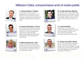 Millorem Celrà, compromesos amb el nostre poble
7. Josep Teixidor i Artiaga
Tinc 40 anys i visc a la zona de
Palagret amb la meva dona i la meva
ﬁlla. Director d'una entitat bancària a
Figueres. Fa quatre anys ho vaig ser de
la mateixa entitat ubicada al centre de
Celrà.
10. Josep Sánchez Alberch
Tinc 41 anys, visc a la zona del Polígon
Residencial amb la meva dona i la meva
ﬁlla. Soc Diplomat en Turisme i Ciències
Empresarials. Treballo al diari “El Punt
Avui” de Girona des de fa més de 10
anys.
8. Ausias Berenguer i Torres
Tinc 40 anys, visc a la zona de la Ctra.
Juià amb la meva dona i la meva ﬁlla.
Diplomat en Turisme i propietari de
l'agència de viatges del poble.
Responsable d'operacions de terra a
l'Aeroport de Girona. Secretari del
Club Ciclista.
11. Jordi Vilà Blay
Tinc 38 anys, visc a la zona del
Polígon Residencial amb la meva dona
i els meus dos ﬁlls. Treballo com a
Tècnic Industrial a la Bisbal
d'Empordà. Seguidor del UCE Celrà.
7
9
118
10
12
9. Maria Guillaumes i Vilà
Tinc 50 anys, visc a la zona de Les
Pedreres de Girona amb els meus dos
ﬁlls. Em passo la setmana treballant a
la gestoria del c/ Aumet de la qual en
sóc propietària i gerent.
12. Carles Cornellà i Heras
Tinc 32 anys, sóc ﬁll Can Cornellà del
Torrent, casat amb la petita de Can
Xibecas i tinc 2 ﬁlls. Sóc jardiner i treballo
de tractorista als Vivers Planas. Membre
de la Colla Gegantera i President de
l'Associació de Tractors.
 