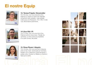 El nostre Equip
13
14
15
13. Teresa Frigola i Escarceller
Tinc 63 anys, visc a la zona de la Ctra.
Palamós on abans hi havia Can Ratinells.
Actualment estic jubilada, i vaig treballar
molts anys a la Panasonic. Tinc 3 ﬁlls i 6 néts
i sóc aﬁcionada al patchwork.
14 Litus Vilà i Pi
Tinc 41 anys, visc a la zona de la Ctra.
Palamós amb la meva dona. Treballo de
carnisser. La meva dona és propietària
d'un petit comerç del poble.
15. Rosa Pijuan i Alayeto
Tinc 44 anys, visc a la zona de la Cabanya
amb el meu marit. Llicenciada en Farmàcia,
treballo com a adjunta en dues farmàcies a
pobles veïns. Cursant un Màster en Nutrició i
Salut per la UOC.
 
