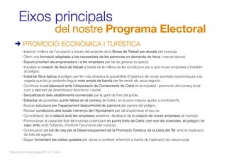 Eixos principals
del nostre Programa Electoral
· Inserció i millora de l'ocupació a través del projecte de la Borsa de Treball per aturats del municipi.
· Oferir una formació adaptada a les necessitats de les persones en demanda de feina i mercat laboral.
· Suport prioritari als emprenedors i a les empreses per tal de generar ocupació.
· Impulsar la creació de llocs de treball a través de la millora de les condicions per a què noves empreses s'instal·lin
al polígon.
· Instal·lar ﬁbra òptica al polígon per fer més atractiva la possibilitat d'obertura de noves activitats econòmiques a la
vegada que les ja existents tinguin més ample de banda per fer rendir els seus negocis.
· Continuar la col·laboració amb l'Associació de Comerciants de Celrà en la impulsió i promoció del comerç local
com a element de dinamització econòmic i social.
· Senyalització dels establiments comercials per la gent de fora del poble.
· Detectar els possibles punts febles en el comerç de Celrà i en la seva mesura ajudar a combatre'ls.
· Buscar solucions per l'aparcament descontrolat de camions als carrers del polígon.
· Revisar condicions dels locals i terrenys de l'Ajuntament per tal d'optimitzar el seu ús.
· Consolidació de la relació amb les empreses existents i facilitació de la creació de noves empreses al municipi.
· Promocionar la capacitat ﬁral del municipi potenciant els punts forts de Celrà com son els viveristes, el polígon i el
casc antic amb l'objectiu d'enfortir l'economia del municipi.
· Continuació del full de ruta per al Desenvolupament de la Promoció Turística de la Llera del Ter amb la implicació
de tots els agents.
· Seguir fomentant les visites guiades per donar a conèixer el territori a través de l'aplicació de natura local.
PROMOCIÓ ECONÒMICA I TURÍSTICA
Eleccionsmunicipals2015 | Celrà
 