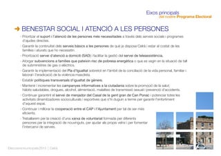 Eleccionsmunicipals2015 | Celrà
Eixos principals
del nostre Programa Electoral
· Prioritzar el suport i l'atenció de les persones més necessitades a través dels serveis socials i programes
d'ajudes directes.
· Garantir la continuïtat dels serveis bàsics a les persones de què ja disposa Celrà i estar al costat de les
famílies i aturats que ho necessitin.
· Priorització servei d'atenció a domicili (SAD) i facilitar la gestió del servei de teleassistència.
· Atorgar subvencions a famílies que pateixin risc de pobresa energètica o que es vegin en la situació de tall
de subministres de gas o elèctrics.
· Garantir la implementació del Pla d'Igualtat sobretot en l'àmbit de la conciliació de la vida personal, familiar i
laboral i l'eradicació de la violència masclista.
· Establir polítiques transversals d'igualtat de gènere.
· Mantenir i incrementar les campanyes informatives a la ciutadania sobre la promoció de la salut;
hàbits saludables, drogues, alcohol, alimentació, malalties de transmissió sexual i prevenció d'accidents.
· Continuar garantint el servei de menjador del Casal de la gent gran de Can Ponac i potenciar totes les
activitats dinamitzadores socioculturals i esportives que s'hi duguin a terme per garantir l'enfortiment
d'aquest espai.
· Continuar i millorar la cooperació entre el CAP i l'Ajuntament per tal de ser més
eﬁcients.
· Treballarem per la creació d'una xarxa de voluntariat formada per diferents
persones per la integració de nouvinguts, per ajudar als propis veïns i per fomentar
l'intercanvi de serveis.
BENESTAR SOCIAL I ATENCIÓ A LES PERSONES
 