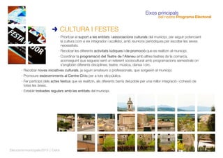 · Prioritzar el suport a les entitats i associacions culturals del municipi, per seguir potenciant
la cultura com a eix integrador i acollidor, amb reunions periòdiques per escoltar les seves
necessitats.
· Recolzar les diferents activitats lúdiques i de promoció que es realitzin al municipi.
· Coordinar la programació del Teatre de l'Ateneu amb altres teatres de la comarca,
aconseguint que segueixi sent un referent sociocultural amb programacions semestrals on
s'englobin diferents disciplines; teatre, música, dansa i circ.
· Recolzar noves iniciatives culturals, ja siguin amateurs o professionals, que sorgeixin al municipi.
· Promoure esdeveniments al Centre Cívic per a tots els públics.
· Fer partícips dels actes festius que es realitzin, als diferents barris del poble per una millor integració i cohesió de
totes les àrees.
· Establir trobades regulars amb les entitats del municipi.
CULTURA I FESTES
Eleccionsmunicipals2015 | Celrà
Eixos principals
del nostre Programa Electoral
 