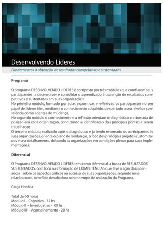 Desenvolvendo Líderes
Fundamentos à obtenção de resultados competitivos e sustentados

Programa

O programa DESENVOLVENDO LÍDERES é composto por três módulos que conduzem seus
participantes a desenvolver e consolidar o aprendizado à obtenção de resultados com-
petitivos e sustentados em suas organizações.
No primeiro módulo, formado por aulas expositivas e re exivas, os participantes no seu
papel de líderes têm, mediante o conhecimento adquirido, despertado o seu nível de con-
sciência como agentes de mudança.
No segundo módulo o conhecimento e a re exão orientam o diagnóstico e a tomada de
posição em cada organização, conduzindo a identi cação dos principais pontos a serem
trabalhados.
O terceiro módulo, realizado após o diagnóstico e já tendo retornado os participantes às
suas organizações, orienta o plano de mudanças, o foco dos principais projetos customiza-
dos e seu detalhamento, deixando as organizações em condições plenas para suas imple-
mentações.

Diferencial

O Programa DESENVOLVENDO LÍDERES tem como diferencial a busca de RESULTADOS
SUSTENTADOS, com foco nas formação de COMPETÊNCIAS que leve a ação das lider-
anças sobre os aspectos críticos ao sucesso de suas organizações, segundo uma
relação custo-benefício desa adora para o tempo de realização do Programa.

Carga Horária

Total de 60 horas
Modulo I - Cognitivo - 32 hs
Módulo II – Investigativo - 08 hs
Módulo III - Aconselhamento - 20 hs
 