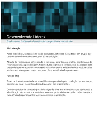 Desenvolvendo Líderes
Fundamentos à obtenção de resultados competitivos e sustentados

Metodologia

Aulas expositivas, utilização de casos, discussões, re exões e atividades em grupo, bus-
cando o entendimento dos conceitos e sua aplicação.

Através de metodologia diferenciada e exclusiva, garantimos a melhor combinação de
recursos para sua aprendizagem. Nos módulos cognitivo e investigativo a aplicação será
presencial e para o aconselhamento será utilizado o ensino a distância onde você participa
via Internet, interage em tempo real, com plena assistência dos professores.

Público alvo

Times de liderança no nível executivo; líderes responsáveis pela condução das mudanças;
gerentes, gestores e coordenadores de projetos das organizações.
 
Quando aplicado in company para lideranças de uma mesma organização oportuniza a
identi cação de aspectos e objetivos comuns, potencializados pelo conhecimento e
experiência dos participantes sobre uma mesma organização.
 