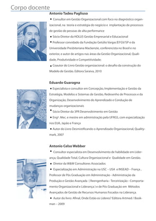 Corpo docente
            Antonio Tadeu Pagliuso
                Consultor em Gestão Organizacional com foco no diagnóstico organ-
            izacional, na teoria e estratégia do negócio e implantação de processos
            de gestão de pessoas de alta performance
                Sócio Diretor da HOLUS Gestão Empresarial e Educacional
                Professor convidado da Fundação Getúlio Vargas FGV/SP e da
            Universidade Presbiteriana Mackenzie, conferencista no Brasil e no
            exterior, e autor de artigos nas áreas da Gestão Organizacional, Quali-
            dade, Produtividade e Competitividade;
                Coautor do Livro Gestão organizacional: o desa o da construção do
            Modelo de Gestão. Editora Saraiva, 2010


            Eduardo Guaragna
                Especialista e consultor em Concepção, Implementação e Gestão da
            Estratégia, Modelos e Sistemas de Gestão, Redesenho de Processos e da
            Organização, Desenvolvimento do Aprendizado e Condução de
            mudanças organizacionais
                Sócio Diretor da 3PR Desenvolvimento em Gestão
                Engº. Mec. e mestre em administração pela UFRGS, com especialização
            nos EUA, Japão e França
                Autor do Livro Desmisti cando o Aprendizado Organizacional, Quality-
            mark, 2007


            Antonio Celso Webber
                Consultor especialista em Desenvolvimento de habilidade em Lider-
            ança, Qualidade Total, Cultura Organizacional e Qualidade em Gestão.
                Diretor da W&W Consultores Associados
                Especialização em Administração na USC – USA  e INSEAD – França ,
            Professor de Pós Graduação em Administração - Administração da
            Produção e Gestão Avançada ( Reengenharia - Terceirização - Comporta-
            mento Organizacional e Liderança ) e de Pós Graduação em Métodos
            Avançados de Gestão de Recursos Humanos Focados na Liderança.
                Autor do livro: A nal, Onde Estão os Líderes? Editora Artmed / Book-
            man – 2009
 