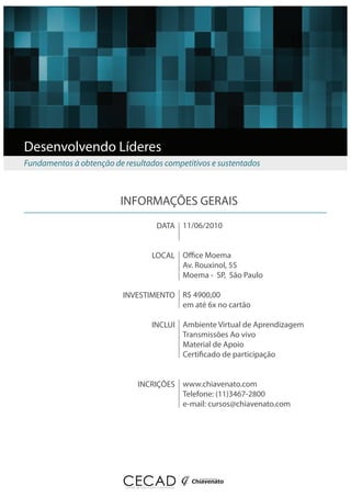 Desenvolvendo Líderes
Fundamentos à obtenção de resultados competitivos e sustentados



                         INFORMAÇÕES GERAIS
                                   DATA 11/06/2010


                                  LOCAL O ce Moema
                                        Av. Rouxinol, 55
                                        Moema - SP, São Paulo

                          INVESTIMENTO R$ 4900,00
                                       em até 6x no cartão

                                  INCLUI Ambiente Virtual de Aprendizagem
                                         Transmissões Ao vivo
                                         Material de Apoio
                                         Certi cado de participação


                              INCRIÇÕES www.chiavenato.com
                                        Telefone: (11)3467-2800
                                        e-mail: cursos@chiavenato.com
 