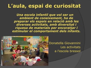L’aula, espai de curiositat
    Una escola infantil que vol ser un
      ambient de coneixement, ha de
  preparar els espais en relació amb les
    diverses activitats, amb diversitat i
   riquesa de materials per encoratjar i
 estimular el comportament dels infants.


                      Donatella Giovannini
                              Les activitats
                         a l'escola bressol
 