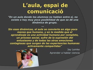 L’aula, espai de
             comunicació
"En un aula donde los alumnos no hablan entre sí, no
  existe o hay muy poca posibilidad de que se dé una
                   dinámica de grupo.
                          ...
Sin esas dinámicas, el aula se convierte en algo poco
       menos que humano, y en la medida que el
  aprendizaje es una actividad humana por completo,
      un proceso social, sufre de la supresión del
      entusiasmo y de todas las otras emociones
 contagiosas que surgen de las experiencias humanas
               activamente compartidas"
                                              Jay Lemke
                                Aprender a hablar ciencia
 