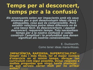 Temps per al desconcert,
 temps per a la confusió
Els ensenyants solen ser impacients amb els seus
   alumnes per a què desenvolupin idees clares i
     adequades, cosa que és comprensible. Però
    establir relacions entre idees diferents no és
      una tasca fàcil. És desconcertant, i aquest
   desconcert, requereix temps. Tots necessitem
       temps per a la nostra confusió si volem
   construir l’amplitud i la profunditat que donen
         significat als nostres coneixements.

                                      E. Duckworth.
                      Como tener ideas maravillosas.

  IMPACIÈNCIA, RAPIDESA, SUPERFICIALITAT...
  Omplir més i més fitxes, fer el major nombre
  d’exercicis en el mínim temps, abraçar tan
  currículum com sigui possible, donar resposta a
  moltes preguntes que ningú havia plantejat...
  de què serveix córrer molt per no arribar
  enlloc? ........
 