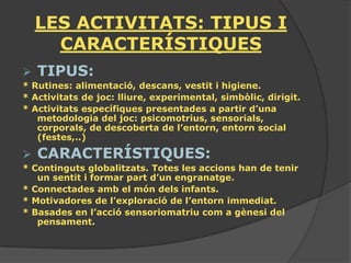 LES ACTIVITATS: TIPUS I
      CARACTERÍSTIQUES
   TIPUS:
* Rutines: alimentació, descans, vestit i higiene.
* Activitats de joc: lliure, experimental, simbòlic, dirigit.
* Activitats específiques presentades a partir d’una
   metodologia del joc: psicomotrius, sensorials,
   corporals, de descoberta de l’entorn, entorn social
   (festes,..)

   CARACTERÍSTIQUES:
* Continguts globalitzats. Totes les accions han de tenir
   un sentit i formar part d’un engranatge.
* Connectades amb el món dels infants.
* Motivadores de l’exploració de l’entorn immediat.
* Basades en l’acció sensoriomatriu com a gènesi del
   pensament.
 