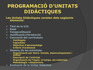 PROGRAMACIÓ D’UNITATS
     DIDÀCTIQUES
Les Unitats Didàctiques consten dels següents
  elements:

   Títol de la U.D.
   Edad
   Temporalització
   Justificació/introducció
   Concreció del currículum:
       Continguts
       Capacitats
       Objectius d’aprenentatge
       Criteris d’avaluació
   Disseny de les activitats:
     Organització per blocs: inicials, desenvolupament i
      síntesi
     Descripció de l’activitat
     Organització de l’espai, el temps, els materials.
     Metodologia i adaptacions
   Avaluació de la Unitat Didàctica
 