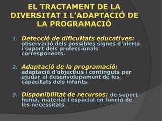 EL TRACTAMENT DE LA
DIVERSITAT I L’ADAPTACIÓ DE
     LA PROGRAMACIÓ
1.   Detecció de dificultats educatives:
     observació dels possibles signes d’alerta
     i suport dels professionals
     corresponents.

2.   Adaptació de la programació:
     adaptació d’objectius i continguts per
     ajudar al desenvolupament de les
     capacitats dels infants.

3.   Disponibilitat de recursos: de suport
     humà, material i espacial en funció de
     les necessitats.
 
