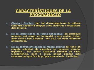 CARACTERÍSTIQUES DE LA
             PROGRAMACIÓ

1.   Oberta i flexible: per tal d’aconseguir-ne la millora
     contínua i poder-la adaptar a les vivències i necessitats
     dels infants.

2.   No cal planificar-la de forma exhaustiva: en qualsevol
     moment pot sorgir un imprevist o ens podem trobar
     amb canvis ben diversos. Per això cal tenir diferents
     alternatives.

3.   No és convenient deixar-la massa oberta: cal tenir en
     compte sobretot els aspectes de recursos, durada,
     logística,... Per evitar qualsevol situació de caos.
     L’experiència, mica a mica, aniraà donant més
     recursos pel que fa a la pròpia execució de l’activitat.
 