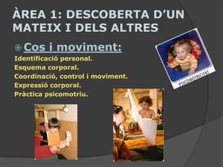 ÀREA 1: DESCOBERTA D’UN
MATEIX I DELS ALTRES
 Cos    i moviment:
Identificació personal.
Esquema corporal.
Coordinació, control i moviment.
Expressió corporal.
Pràctica psicomotriu.
 