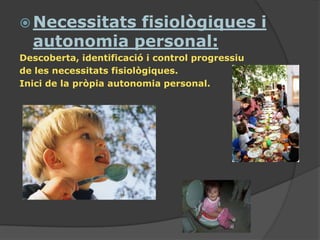  Necessitatsfisiològiques i
  autonomia personal:
Descoberta, identificació i control progressiu
de les necessitats fisiològiques.
Inici de la pròpia autonomia personal.
 