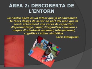 ÀREA 2: DESCOBERTA DE
       L’ENTORN
La nostra opció és un infant que ja al naixement
 té tants desigs de sentir-se part del món que fa
    servir activament una xarxa de capacitat i
  d'aprenentatge, capaç d'organitzar relacions i
    mapes d'orientació personal, interpersonal,
            cognitiva i àdhuc simbòlica.
                                  Loris Malaguzzi
 