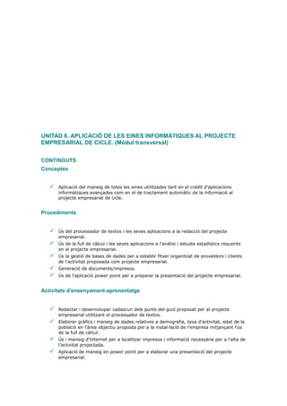 UNITAD 6. APLICACIÓ DE LES EINES INFORMÀTIQUES AL PROJECTE
EMPRESARIAL DE CICLE. (Mòdul transversal)


CONTINGUTS
Conceptes


      Aplicació del maneig de totes les eines utilitzades tant en el crèdit d'aplicacions
       informàtiques avançades com en el de tractament automàtic de la informació al
       projecte empresarial de cicle.


Procediments


      Ús del processador de textos i les seves aplicacions a la redacció del projecte
       empresarial.
      Ús de la full de càlcul i les seves aplicacions a l'anàlisi i estudis estadístics requerits
       en el projecte empresarial.
      Ús la gestió de bases de dades per a establir fitxer organitzat de proveïdors i clients
       de l'activitat proposada com projecte empresarial.
      Generació de documents/impresos.
      Ús de l'aplicació power point per a preparar la presentació del projecte empresarial.


Activitats d'ensenyament-aprenentatge


      Redactar i desenvolupar cadascun dels punts del guió proposat per al projecte
       empresarial utilitzant el processador de textos.
      Elaborar gràfics i maneig de dades relatives a demografia, taxa d'activitat, edat de la
       població en l'àrea objectiu proposta per a la instal·lació de l'empresa mitjançant l'ús
       de la full de càlcul.
      Ús i maneig d'Internet per a localitzar impresos i informació necessària per a l'alta de
       l'activitat projectada.
      Aplicació de maneig en power point per a elaborar una presentació del projecte
       empresarial.
 
