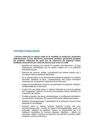 CRITERIS D'AVALUACIÓ:

 L'alumne matriculat en aquest crèdit en la modalitat no presencial, presentarà
telemàticament (correu electrònic), lliuraments periòdics prèviament pautades
pel professor mitjançant les quals han de superar-se els següents criteris
establerts comunament per a tots els alumnes que cursin el crèdit:
       Identificar les tasques que podrien es resoltes informàticament i el tipus
        d'aplicacions informàtiques que es podrien utilitzar per a la realització
        d'aquestes tasques.
       Descriure les funcions, utilitats i procediments del sistema operatiu per a
        aconseguir l'òptima explotació del sistema.
       En un supòsit pràctic on es descriuen les prestacions exigides a un sistema
        informàtic: Identificar el tipus i característiques dels equips informàtics
        necessaris per al tractament i elaboració de la informació.
       Avaluar els procediments o funcions que garanteixin la seguretat, integritat i
        confidencialitat de la informació.
       A partir d'un cas pràctic sobre un sistema informàtic en el qual es disposa
        d'un "programari" instal·lat i de la seva documentació bàsica: Identificar: El
        "maquinari" del sistema.
       El sistema operatiu i les seves característiques. La configuració del sistema.
        Les aplicacions instal·lades. Els suports d'informació utilitzats pel sistema.
       Realitzar l'emmagatzematge i l'actualització de la informació, emprant l'eina
        adequada al cas plantejat.
       Executar sobre el sistema funcions bàsiques d'usuari tals com:
        Connexió/desconnexió, maneig de l'espai d'emmagatzematge, gestió de
        processos, utilització de perifèrics, disseny de procediments per a la
        realització automàtica de funcions bàsiques. Identificar i utilitzar els
        comandos, utilitats i funcions de l'aplicació que permetin consultar, editar,
        processar i arxivar la informació.
 