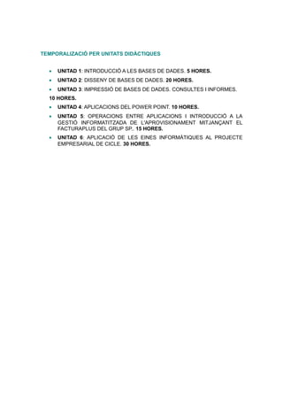 TEMPORALIZACIÓ PER UNITATS DIDÀCTIQUES


  •   UNITAD 1: INTRODUCCIÓ A LES BASES DE DADES. 5 HORES.
  •   UNITAD 2: DISSENY DE BASES DE DADES. 20 HORES.
  •   UNITAD 3: IMPRESSIÓ DE BASES DE DADES. CONSULTES I INFORMES.
  10 HORES.
  •   UNITAD 4: APLICACIONS DEL POWER POINT. 10 HORES.
  •   UNITAD 5: OPERACIONS ENTRE APLICACIONS I INTRODUCCIÓ A LA
      GESTIÓ INFORMATITZADA DE L'APROVISIONAMENT MITJANÇANT EL
      FACTURAPLUS DEL GRUP SP.. 15 HORES.
  •   UNITAD 6: APLICACIÓ DE LES EINES INFORMÀTIQUES AL PROJECTE
      EMPRESARIAL DE CICLE. 30 HORES.
 