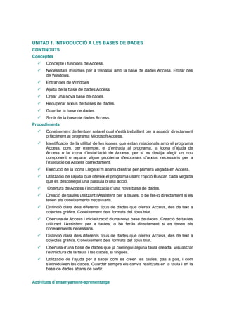 UNITAD 1. INTRODUCCIÓ A LES BASES DE DADES
CONTINGUTS
Conceptes
     Concepte i funcions de Access.
     Necessitats mínimes per a treballar amb la base de dades Access. Entrar des
      de Windows.
     Entrar des de Windows
     Ajuda de la base de dades Access
     Crear una nova base de dades.
     Recuperar arxius de bases de dades.
     Guardar la base de dades.
     Sortir de la base de dades Access.
Procediments
     Coneixement de l'entorn sota el qual s'està treballant per a accedir directament
      o fàcilment al programa Microsoft Access.
     Identificació de la utilitat de les icones que estan relacionats amb el programa
      Access, com, per exemple, el d'entrada al programa, la icona d'ajuda de
      Access o la icona d'instal·lació de Access, per si es desitja afegir un nou
      component o reparar algun problema d'esborrats d'arxius necessaris per a
      l'execució de Access correctament.
     Execució de la icona Llegeixi'm abans d'entrar per primera vegada en Access.
     Utilització de l'ajuda que ofereix el programa usant l'opció Buscar, cada vegada
      que es desconegui una paraula o una acció.
      Obertura de Access i inicialització d'una nova base de dades.
     Creació de taules utilitzant l'Assistent per a taules, o bé fer-lo directament si es
      tenen els coneixements necessaris.
     Distinció clara dels diferents tipus de dades que ofereix Access, des de text a
      objectes gràfics. Coneixement dels formats del tipus triat.
     Obertura de Access i inicialització d'una nova base de dades. Creació de taules
      utilitzant l'Assistent per a taules, o bé fer-lo directament si es tenen els
      coneixements necessaris.
     Distinció clara dels diferents tipus de dades que ofereix Access, des de text a
      objectes gràfics. Coneixement dels formats del tipus triat.
     Obertura d'una base de dades que ja contingui alguna taula creada. Visualitzar
      l'estructura de la taula i les dades, si tingués.
     Utilització de l'ajuda per a saber com es creen les taules, pas a pas, i com
      s'introduïxen les dades. Guardar sempre els canvis realitzats en la taula i en la
      base de dades abans de sortir.


Activitats d'ensenyament-aprenentatge
 