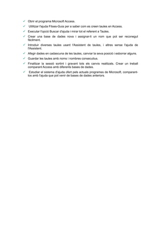  Obrir el programa Microsoft Access.
   Utilitzar l'ajuda Fitxes-Guia per a saber com es creen taules en Access.
 Executar l'opció Buscar d'ajuda i mirar tot el referent a Taules.
 Crear una base de dades nova i assignar-li un nom que pot ser reconegut
  fàcilment.
 Introduir diverses taules usant l'Assistent de taules, i altres sense l'ajuda de
  l'Assistent.
 Afegir dades en cadascuna de les taules, canviar la seva posició i esborrar alguns.
 Guardar les taules amb noms i nombres consecutius.
 Finalitzar la sessió sortint i gravant tots els canvis realitzats. Crear un treball
  comparant Access amb diferents bases de dades.
    Estudiar el sistema d'ajuda ofert pels actuals programes de Microsoft, comparant-
    los amb l'ajuda que pot venir de bases de dades anteriors.
 