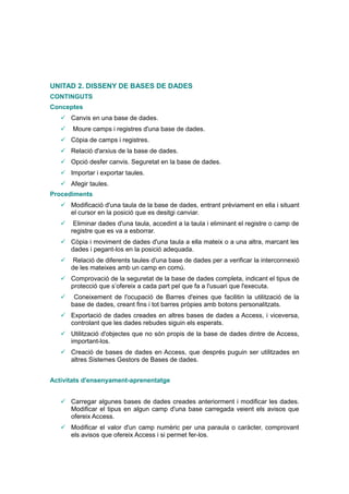 UNITAD 2. DISSENY DE BASES DE DADES
CONTINGUTS
Conceptes
    Canvis en una base de dades.
      Moure camps i registres d'una base de dades.
    Còpia de camps i registres.
    Relació d'arxius de la base de dades.
    Opció desfer canvis. Seguretat en la base de dades.
    Importar i exportar taules.
    Afegir taules.
Procediments
    Modificació d'una taula de la base de dades, entrant prèviament en ella i situant
     el cursor en la posició que es desitgi canviar.
       Eliminar dades d'una taula, accedint a la taula i eliminant el registre o camp de
       registre que es va a esborrar.
    Còpia i moviment de dades d'una taula a ella mateix o a una altra, marcant les
     dades i pegant-los en la posició adequada.
       Relació de diferents taules d'una base de dades per a verificar la interconnexió
       de les mateixes amb un camp en comú.
    Comprovació de la seguretat de la base de dades completa, indicant el tipus de
     protecció que s’ofereix a cada part pel que fa a l'usuari que l'executa.
       Coneixement de l'ocupació de Barres d'eines que facilitin la utilització de la
       base de dades, creant fins i tot barres pròpies amb botons personalitzats.
    Exportació de dades creades en altres bases de dades a Access, i viceversa,
     controlant que les dades rebudes siguin els esperats.
    Utilització d'objectes que no són propis de la base de dades dintre de Access,
     important-los.
    Creació de bases de dades en Access, que després puguin ser utilitzades en
     altres Sistemes Gestors de Bases de dades.


Activitats d'ensenyament-aprenentatge


    Carregar algunes bases de dades creades anteriorment i modificar les dades.
     Modificar el tipus en algun camp d'una base carregada veient els avisos que
     ofereix Access.
    Modificar el valor d'un camp numèric per una paraula o caràcter, comprovant
     els avisos que ofereix Access i si permet fer-los.
 