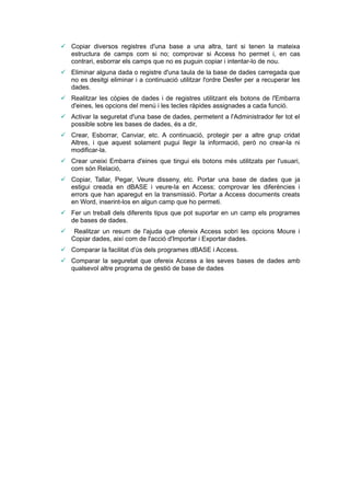  Copiar diversos registres d'una base a una altra, tant si tenen la mateixa
  estructura de camps com si no; comprovar si Access ho permet i, en cas
  contrari, esborrar els camps que no es puguin copiar i intentar-lo de nou.
 Eliminar alguna dada o registre d'una taula de la base de dades carregada que
  no es desitgi eliminar i a continuació utilitzar l'ordre Desfer per a recuperar les
  dades.
 Realitzar les còpies de dades i de registres utilitzant els botons de l'Embarra
  d'eines, les opcions del menú i les tecles ràpides assignades a cada funció.
 Activar la seguretat d'una base de dades, permetent a l'Administrador fer tot el
  possible sobre les bases de dades, és a dir,
 Crear, Esborrar, Canviar, etc. A continuació, protegir per a altre grup cridat
  Altres, i que aquest solament pugui llegir la informació, però no crear-la ni
  modificar-la.
 Crear uneixi Embarra d'eines que tingui els botons més utilitzats per l'usuari,
  com són Relació,
 Copiar, Tallar, Pegar, Veure disseny, etc. Portar una base de dades que ja
  estigui creada en dBASE i veure-la en Access; comprovar les diferències i
  errors que han aparegut en la transmissió. Portar a Access documents creats
  en Word, inserint-los en algun camp que ho permeti.
 Fer un treball dels diferents tipus que pot suportar en un camp els programes
  de bases de dades.
    Realitzar un resum de l'ajuda que ofereix Access sobri les opcions Moure i
    Copiar dades, així com de l'acció d'Importar i Exportar dades.
 Comparar la facilitat d'ús dels programes dBASE i Access.
 Comparar la seguretat que ofereix Access a les seves bases de dades amb
  qualsevol altre programa de gestió de base de dades
 