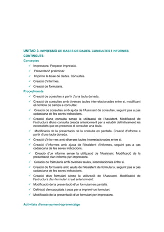 UNITAD 3. IMPRESSIÓ DE BASES DE DADES. CONSULTES I INFORMES
CONTINGUTS
Conceptes
    Impressora. Preparar impressió.
      Presentació preliminar.
      Imprimir la base de dades. Consultes.
    Creació d'informes.
    Creació de formularis.
Procediments
    Creació de consultes a partir d'una taula donada.
    Creació de consultes amb diverses taules interrelacionades entre si, modificant
     el nombre de camps a consultar.
       Creació de consultes amb ajuda de l'Assistent de consultes, seguint pas a pas
       cadascuna de les seves indicacions.
    Creació d'una consulta sense la utilització de l'Assistent. Modificació de
     l'estructura d'una consulta creada anteriorment per a establir definitivament les
     necessitats que es presentin al consultar una taula.
       Modificació de la presentació de la consulta en pantalla. Creació d'informe a
       partir d'una taula donada.
    Creació d'informes amb diverses taules interrelacionades entre si.
    Creació d'informes amb ajuda de l'Assistent d'informes, seguint pas a pas
     cadascuna de les seves indicacions.
       Creació d'un informe sense la utilització de l'Assistent. Modificació de la
       presentació d'un informe per impressora.
      Creació de formularis amb diverses taules, interrelacionats entre si.
    Creació de formularis amb ajuda de l'Assistent de formularis, seguint pas a pas
     cadascuna de les seves indicacions.
    Creació d'un formulari sense la utilització de l'Assistent. Modificació de
     l'estructura d'un formulari creat anteriorment.
    Modificació de la presentació d'un formulari en pantalla.
    Definició d'encapçalats i peus per a imprimir un formulari.
    Modificació de la presentació d'un formulari per impressora.


Activitats d'ensenyament-aprenentatge
 