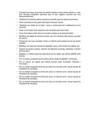 Carregar les taules de la base de dades creades en les unitats anteriors i crear
  una consulta d'aquelles persones que el seu cognom comenci per una
  determinada lletra.
   Modificar la consulta anterior perquè la consulta sigui de totes les persones.
 Crear consultes en les quals intervinguin diversos camps.
    Modificar les dades de la taula i veure a continuació les modificacions en la
    consulta.
 Crear un formulari amb cadascuna de les taules que s'han creat.
 Crear formularis a partir de les consultes creades en la base de dades.
 Modificar les dades de diversos camps, així com els tipus dels camps i guardar
  els canvis.
 Comprovar els nous resultats. Crear un informe amb cadascuna de les taules
  creades.
 Modificar els informes incloent encapçalats i peus, amb nombre de pàgina, etc.
 Imprimir les taules creades. Imprimir les diferents consultes utilitzades. Imprimir
  els formularis.
 Realitzar un treball sobre la presentació de les dades que ofereix dBASE amb
  Access.
 Fer un treball comparant els formularis de les taules de dBASE i de Access.
 Fer un resum de l'ajuda que ofereix Access sobri Consultes, Informes i
  Formularis.
 Fer un treball comparant la forma de crear una consulta amb i sense l'ajuda de
  l'Assistent de consultes.
 Fer un treball comparant la forma de crear un informe amb i sense l'ajuda de
  l'Assistent de consultes.
 Fer un treball comparant la forma de crear un informe amb i sense l'ajuda de
  l'Assistent de consultes.
 Fer un treball comparant la forma de crear un formulari amb i sense l'ajuda de
  l'Assistent de consultes.
 