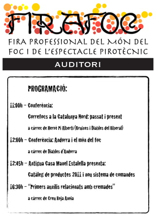 FIRA PROFESSIONAL DEL MÓN DEL
FOC I DE L’ESPECTACLE PIROTÈCNIC
                          auditori

!        PROGRAMACIÓ:
11:00h – Conferència:
!      ! Correfocs a la Catalunya Nord: passat i present
!      ! a càrrec de Hervé Pi Albertí (Bruixes i Diables del Riberal)
12:00h – Conferència: Andorra i el món del foc
!      ! a càrrec de Diables d’Andorra
12:45h – Antigua Casa Manel Estalella presenta:
!      ! Catàleg de productes 2011 i nou sistema de comandes
16:30h – “Primers auxilis relacionats amb cremades”
!      ! a càrrec de Creu Roja Anoia!
 