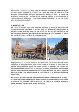 El programa CICLOEDUCA surge como un magnífico complemento para la actividad
docente, siendo educativo e innovador, en cuanto es capaz de integrar en una
actividad complementaria diferentes valores como el ejercicio físico y la conciencia
ecológica, compartiendo y disfrutando de espacios públicos y promocionando el
valioso patrimonio urbanístico y cultural de la ciudad de Sevilla, a la vez que ofrece
alternativas de ocio saludables.
LA BICICLETA
La ciudad de Sevilla, como otras capitales españolas y europeas, ha hecho una
apuesta importante por integrar la bicicleta como una alternativa al transporte en la
ciudad. Para ello la ciudad cuenta con más de 120 Km. de carril bici, que junto con las
características de ciudad, prácticamente llana y una climatología favorable, ha hecho
del uso de la bicicleta, un medio de transporte popular.
.
El programa CICLOEDUCA contribuye a la promoción del uso de la bicicleta como
alternativa de transporte dentro de la ciudad, dando al alumnado la oportunidad de
realizar desplazamientos dentro del núcleo urbano en bicicleta, por carriles bici
especialmente seleccionados por su seguridad, pudiendo experimentar las bondades
de este medio de transporte respetuoso con el medio ambiente, que mejora el estado
físico del usuario y que permite disfrutar de forma tranquila y con la máxima autonomía
de la ciudad.
El uso de la bicicleta contribuye positivamente a la educación integral de los alumnos,
al compromiso medioambiental y un primer contacto con valores de educación vial en
convivencia con peatones y otros vehículos. Los hábitos de movilidad adquiridos
desde la infancia marcan pautas para la edad adulta.
 