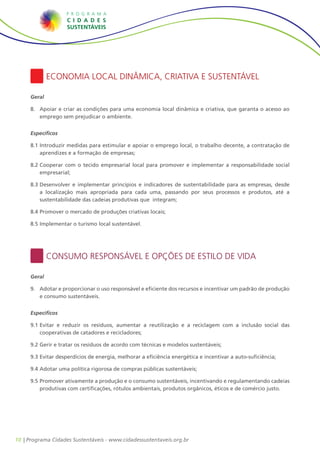 Economia Local Dinâmica, Criativa e Sustentável

     Geral

     8.	 Apoiar e criar as condições para uma economia local dinâmica e criativa, que garanta o acesso ao
         emprego sem prejudicar o ambiente.


     Específicos

     8.1		ntroduzir medidas para estimular e apoiar o emprego local, o trabalho decente, a contratação de
         I
         aprendizes e a formação de empresas;

     8.2		 ooperar com o tecido empresarial local para promover e implementar a responsabilidade social
         C
         empresarial;

     8.3		 esenvolver e implementar princípios e indicadores de sustentabilidade para as empresas, desde
         D
         a localização mais apropriada para cada uma, passando por seus processos e produtos, até a
         sustentabilidade das cadeias produtivas que integram;

     8.4		 romover o mercado de produções criativas locais;
         P

     8.5		mplementar o turismo local sustentável.
         I




             Consumo Responsável e Opções de Estilo de Vida

     Geral

     9.	 Adotar e proporcionar o uso responsável e eficiente dos recursos e incentivar um padrão de produção
         e consumo sustentáveis.


     Específicos

     9.1		 vitar e reduzir os resíduos, aumentar a reutilização e a reciclagem com a inclusão social das
         E
         cooperativas de catadores e recicladores;

     9.2		 erir e tratar os resíduos de acordo com técnicas e modelos sustentáveis;
         G

     9.3		 vitar desperdícios de energia, melhorar a eficiência energética e incentivar a auto-suficiência;
         E

     9.4		 dotar uma política rigorosa de compras públicas sustentáveis;
         A

     9.5		 romover ativamente a produção e o consumo sustentáveis, incentivando e regulamentando cadeias
         P
         produtivas com certificações, rótulos ambientais, produtos orgânicos, éticos e de comércio justo.




10 | Programa Cidades Sustentáveis - www.cidadessustentaveis.org.br
 