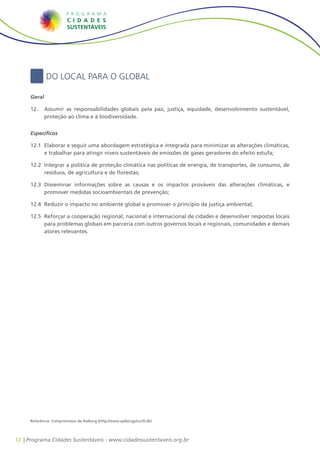 Do Local para o Global

     Geral

     12.	 	 Assumir as responsabilidades globais pela paz, justiça, equidade, desenvolvimento sustentável,
            proteção ao clima e à biodiversidade.


     Específicos

     12.1	 Elaborar e seguir uma abordagem estratégica e integrada para minimizar as alterações climáticas,
         	
           e trabalhar para atingir níveis sustentáveis de emissões de gases geradores do efeito estufa;

     12.2	 Integrar a política de proteção climática nas políticas de energia, de transportes, de consumo, de
         	
           resíduos, de agricultura e de florestas;

     12.3	 Disseminar informações sobre as causas e os impactos prováveis das alterações climáticas, e
         	
           promover medidas socioambientais de prevenção;

     12.4	 Reduzir o impacto no ambiente global e promover o princípio da justiça ambiental;
         	

     12.5	 Reforçar a cooperação regional, nacional e internacional de cidades e desenvolver respostas locais
         	
           para problemas globais em parceria com outros governos locais e regionais, comunidades e demais
           atores relevantes.




     Referência: Compromissos de Aalborg (http://www.aalborgplus10.dk)




12 | Programa Cidades Sustentáveis - www.cidadessustentaveis.org.br
 